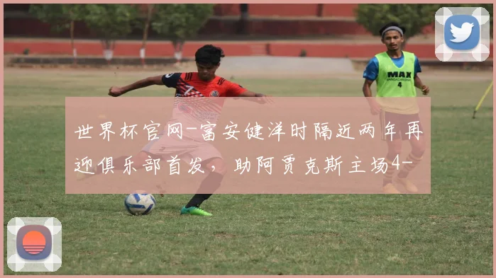 世界杯官网-富安健洋时隔近两年再迎俱乐部首发，助阿贾克斯主场4-0大胜