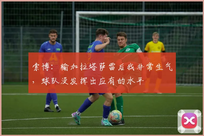 索博：输加拉塔萨雷后我非常生气，球队没发挥出应有的水平