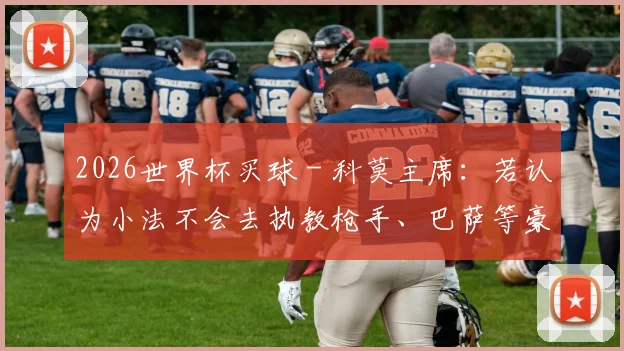 2026世界杯买球 - 科莫主席：若认为小法不会去执教枪手、巴萨等豪门，那就是傻瓜