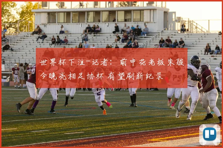 世界杯下注-记者：前申花老板朱骏今晚亮相足协杯 有望刷新纪录