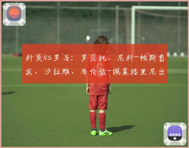 科莫vs罗马：罗贝托、尼科-帕斯首发，沙拉维、洛伦佐-佩莱格里尼出战